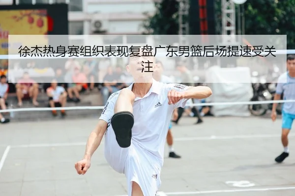 徐杰热身赛组织表现复盘广东男篮后场提速受关注