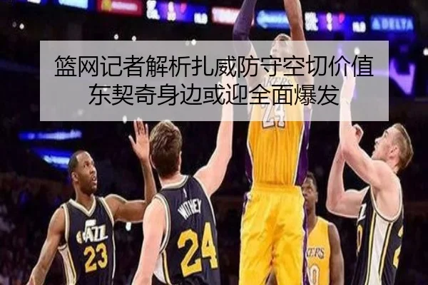 篮网记者解析扎威防守空切价值 东契奇身边或迎全面爆发